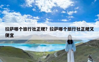 拉萨哪个旅行社正规？拉萨哪个旅行社正规又便宜
