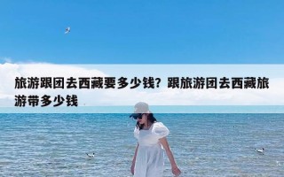 旅游跟团去西藏要多少钱？跟旅游团去西藏旅游带多少钱