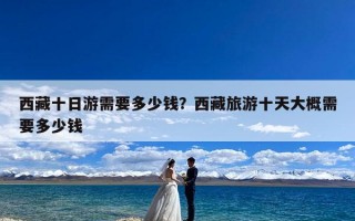 西藏十日游需要多少钱？西藏旅游十天大概需要多少钱