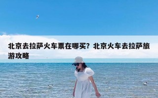 北京去拉萨火车票在哪买？北京火车去拉萨旅游攻略