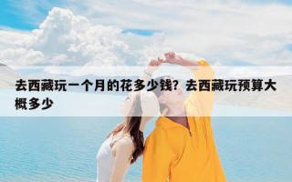 去西藏玩一个月的花多少钱？去西藏玩预算大概多少