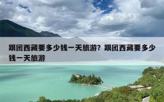 跟团西藏要多少钱一天旅游？跟团西藏要多少钱一天旅游