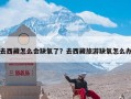 去西藏怎么会缺氧了？去西藏旅游缺氧怎么办