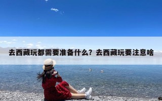 去西藏玩都需要准备什么？去西藏玩要注意啥