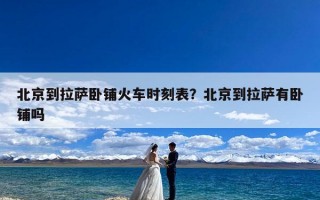 北京到拉萨卧铺火车时刻表？北京到拉萨有卧铺吗