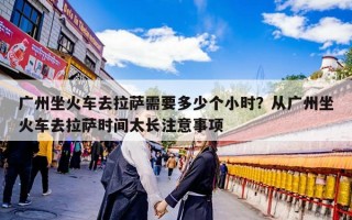 广州坐火车去拉萨需要多少个小时？从广州坐火车去拉萨时间太长注意事项