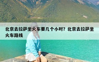 北京去拉萨坐火车要几个小时？北京去拉萨坐火车路线