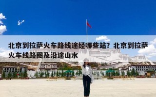 北京到拉萨火车路线途经哪些站？北京到拉萨火车线路图及沿途山水