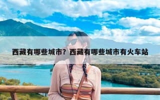 西藏有哪些城市？西藏有哪些城市有火车站
