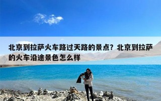 北京到拉萨火车路过天路的景点？北京到拉萨的火车沿途景色怎么样