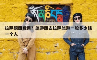 拉萨跟团费用？旅游团去拉萨旅游一般多少钱一个人