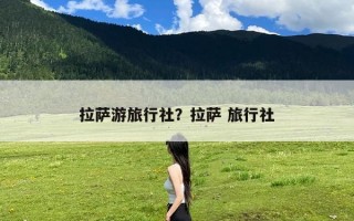拉萨游旅行社？拉萨 旅行社