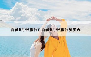 西藏6月份旅行？西藏6月份旅行多少天