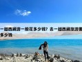 一趟西藏游一般花多少钱？去一趟西藏旅游要多少钱