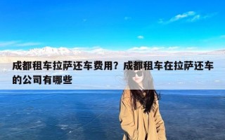 成都租车拉萨还车费用？成都租车在拉萨还车的公司有哪些