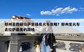 郑州去西藏拉萨坐绿皮火车攻略？郑州坐火车去拉萨最美的路线