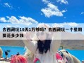 去西藏玩10天1万够吗？去西藏玩一个星期要花多少钱