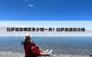 拉萨旅游跟团多少钱一天？拉萨旅游团价格