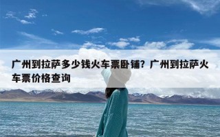 广州到拉萨多少钱火车票卧铺？广州到拉萨火车票价格查询