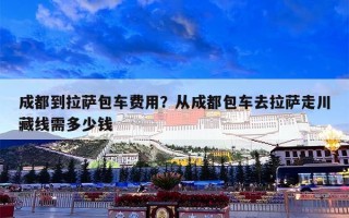 成都到拉萨包车费用？从成都包车去拉萨走川藏线需多少钱