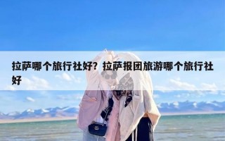 拉萨哪个旅行社好？拉萨报团旅游哪个旅行社好