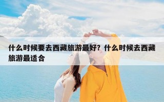 什么时候要去西藏旅游最好？什么时候去西藏旅游最适合