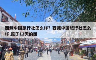西藏中国旅行社怎么样？西藏中国旅行社怎么样,报了12天的团