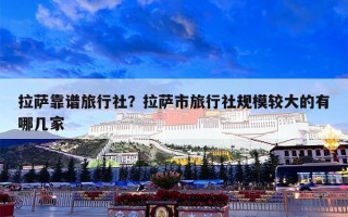 拉萨靠谱旅行社？拉萨市旅行社规模较大的有哪几家