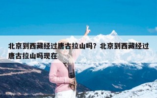 北京到西藏经过唐古拉山吗？北京到西藏经过唐古拉山吗现在