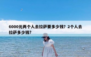 6000元两个人去拉萨要多少钱？2个人去拉萨多少钱?