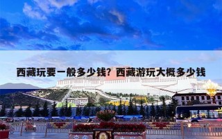 西藏玩要一般多少钱？西藏游玩大概多少钱