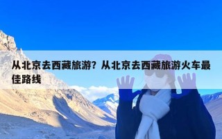 从北京去西藏旅游？从北京去西藏旅游火车最佳路线
