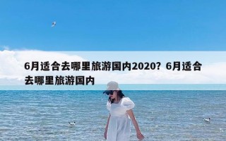 6月适合去哪里旅游国内2020？6月适合去哪里旅游国内