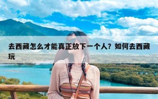 去西藏怎么才能真正放下一个人？如何去西藏玩