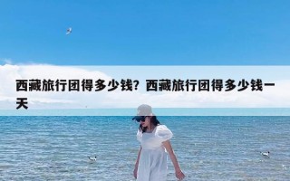 西藏旅行团得多少钱？西藏旅行团得多少钱一天