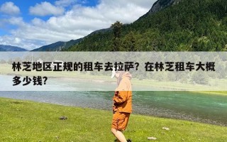 林芝地区正规的租车去拉萨？在林芝租车大概多少钱?