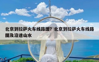 北京到拉萨火车线路图？北京到拉萨火车线路图及沿途山水