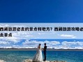 西藏旅游必去的景点和地方？西藏旅游攻略必去景点
