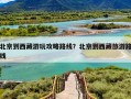 北京到西藏游玩攻略路线？北京到西藏旅游路线
