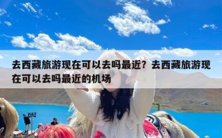 去西藏旅游现在可以去吗最近？去西藏旅游现在可以去吗最近的机场