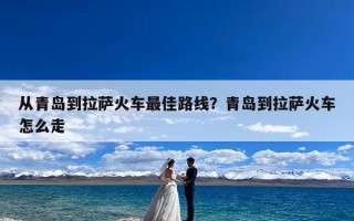 从青岛到拉萨火车最佳路线？青岛到拉萨火车怎么走