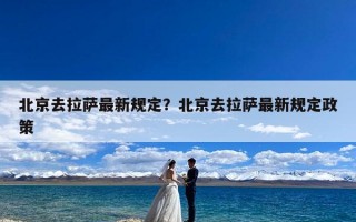 北京去拉萨最新规定？北京去拉萨最新规定政策