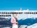 六月份适合去哪旅游比较好？六月份适合去哪旅游比较好呢