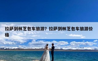 拉萨到林芝包车旅游？拉萨到林芝包车旅游价格