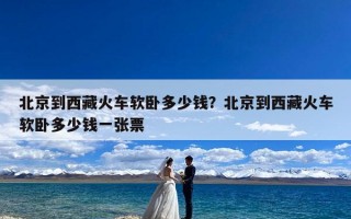 北京到西藏火车软卧多少钱？北京到西藏火车软卧多少钱一张票