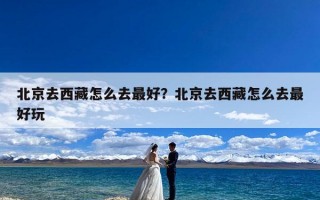 北京去西藏怎么去最好？北京去西藏怎么去最好玩