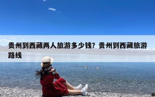 贵州到西藏两人旅游多少钱？贵州到西藏旅游路线