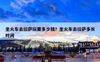 坐火车去拉萨玩要多少钱？坐火车去拉萨多长时间