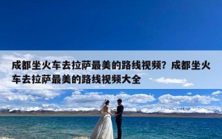 成都坐火车去拉萨最美的路线视频？成都坐火车去拉萨最美的路线视频大全