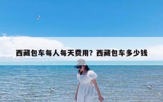 西藏包车每人每天费用？西藏包车多少钱